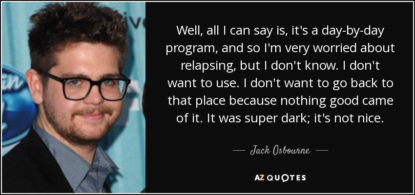 Well, all I can say is, it's a day-by-day program, and so I'm very worried about relapsing, but I don't know. I don't want to use. I don't want to go back to that place because nothing good came of it. It was super dark; it's not nice. - Jack Osbourne