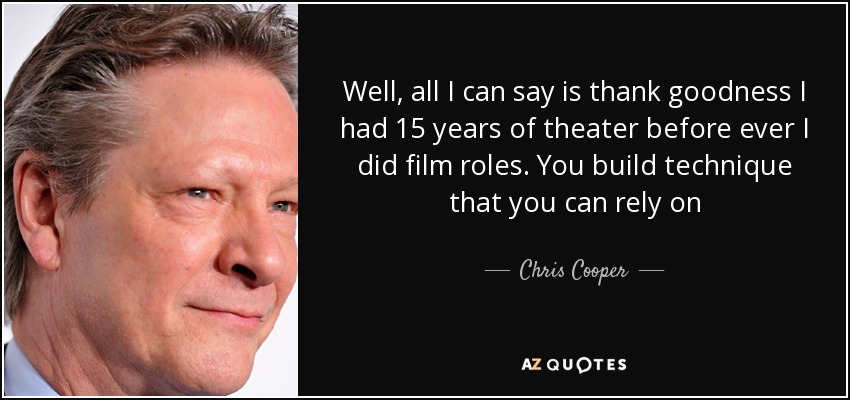 Well, all I can say is thank goodness I had 15 years of theater before ever I did film roles. You build technique that you can rely on - Chris Cooper