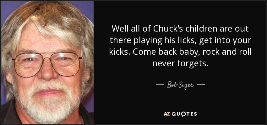 Well all of Chuck's children are out there playing his licks, get into your kicks. Come back baby, rock and roll never forgets. - Bob Seger