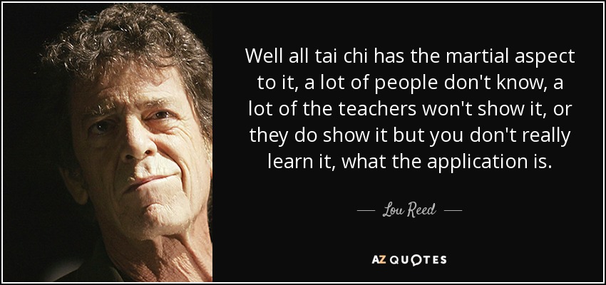 Well all tai chi has the martial aspect to it, a lot of people don't know, a lot of the teachers won't show it, or they do show it but you don't really learn it, what the application is. - Lou Reed