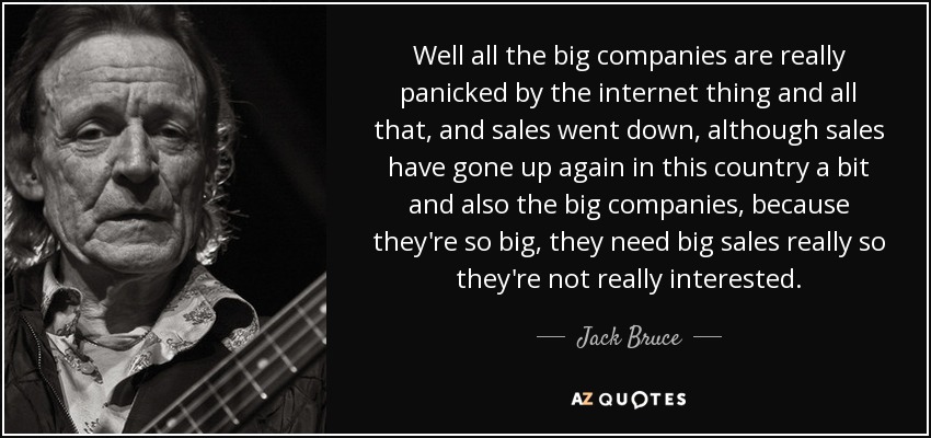 Well all the big companies are really panicked by the internet thing and all that, and sales went down, although sales have gone up again in this country a bit and also the big companies, because they're so big, they need big sales really so they're not really interested. - Jack Bruce