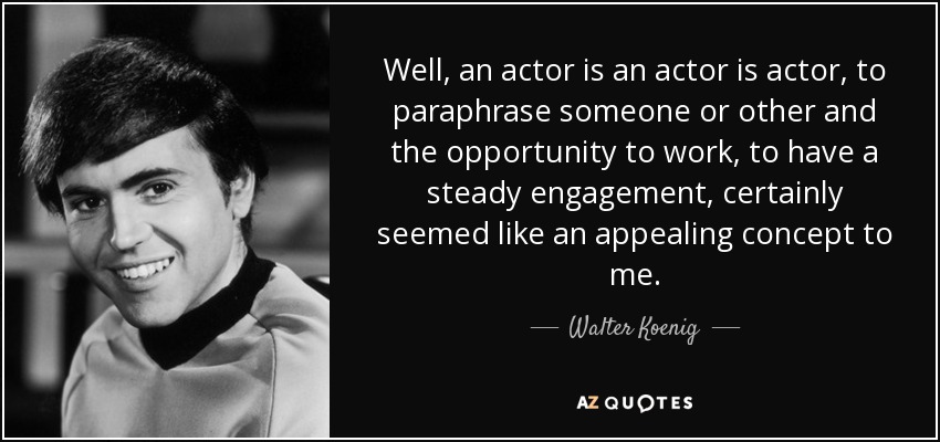Well, an actor is an actor is actor, to paraphrase someone or other and the opportunity to work, to have a steady engagement, certainly seemed like an appealing concept to me. - Walter Koenig