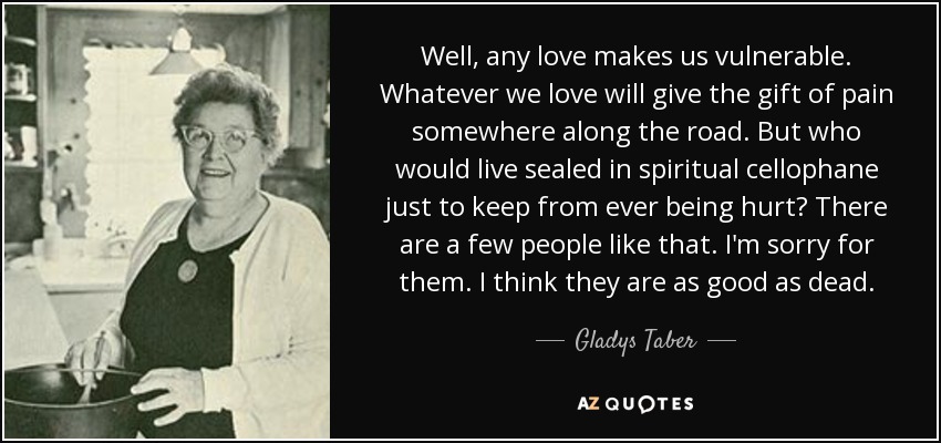 Well, any love makes us vulnerable. Whatever we love will give the gift of pain somewhere along the road. But who would live sealed in spiritual cellophane just to keep from ever being hurt? There are a few people like that. I'm sorry for them. I think they are as good as dead. - Gladys Taber