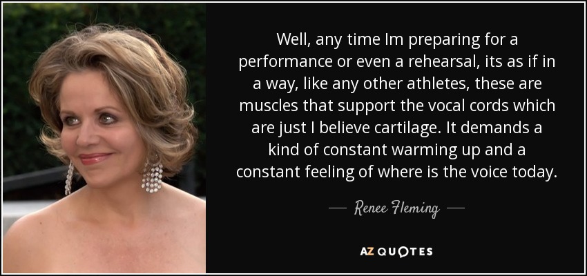 Well, any time Im preparing for a performance or even a rehearsal, its as if in a way, like any other athletes, these are muscles that support the vocal cords which are just I believe cartilage. It demands a kind of constant warming up and a constant feeling of where is the voice today. - Renee Fleming