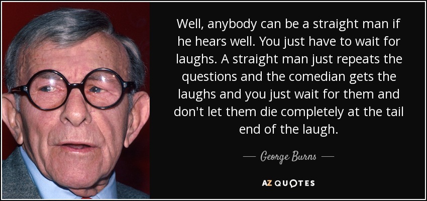 Well, anybody can be a straight man if he hears well. You just have to wait for laughs. A straight man just repeats the questions and the comedian gets the laughs and you just wait for them and don't let them die completely at the tail end of the laugh. - George Burns