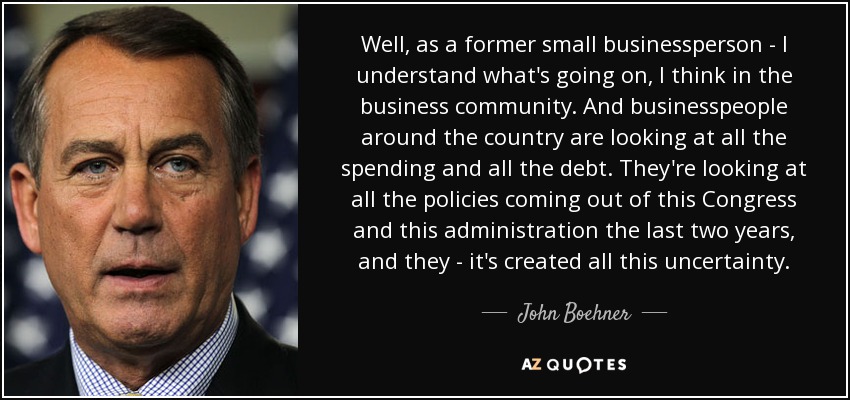 Well, as a former small businessperson - I understand what's going on, I think in the business community. And businesspeople around the country are looking at all the spending and all the debt. They're looking at all the policies coming out of this Congress and this administration the last two years, and they - it's created all this uncertainty. - John Boehner