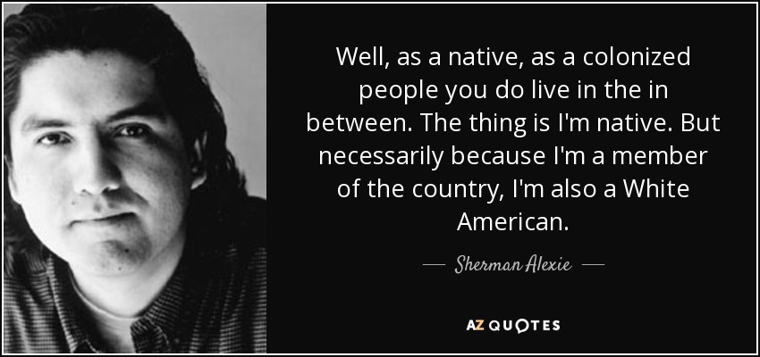 Well, as a native, as a colonized people you do live in the in between. The thing is I'm native. But necessarily because I'm a member of the country, I'm also a White American. - Sherman Alexie
