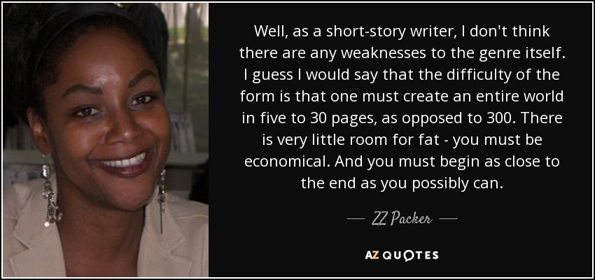 Well, as a short-story writer, I don't think there are any weaknesses to the genre itself. I guess I would say that the difficulty of the form is that one must create an entire world in five to 30 pages, as opposed to 300. There is very little room for fat - you must be economical. And you must begin as close to the end as you possibly can. - ZZ Packer