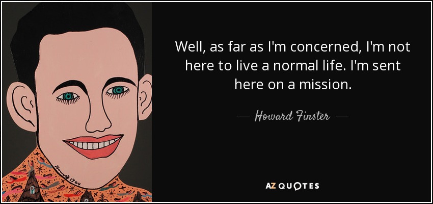 Well, as far as I'm concerned, I'm not here to live a normal life. I'm sent here on a mission. - Howard Finster