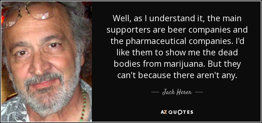 Well, as I understand it, the main supporters are beer companies and the pharmaceutical companies. I'd like them to show me the dead bodies from marijuana. But they can't because there aren't any. - Jack Herer