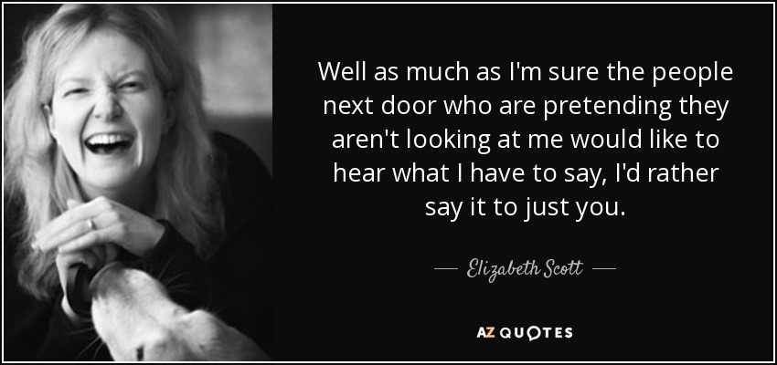 Well as much as I'm sure the people next door who are pretending they aren't looking at me would like to hear what I have to say, I'd rather say it to just you. - Elizabeth Scott