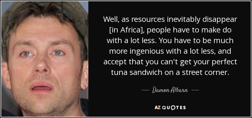 Well, as resources inevitably disappear [in Africa], people have to make do with a lot less. You have to be much more ingenious with a lot less, and accept that you can't get your perfect tuna sandwich on a street corner. - Damon Albarn