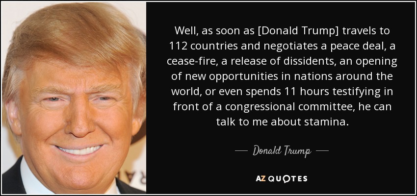 Well, as soon as [Donald Trump] travels to 112 countries and negotiates a peace deal, a cease-fire, a release of dissidents, an opening of new opportunities in nations around the world, or even spends 11 hours testifying in front of a congressional committee, he can talk to me about stamina. - Donald Trump