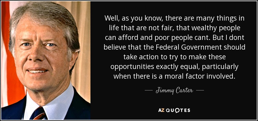 Well, as you know, there are many things in life that are not fair, that wealthy people can afford and poor people cant. But I dont believe that the Federal Government should take action to try to make these opportunities exactly equal, particularly when there is a moral factor involved. - Jimmy Carter