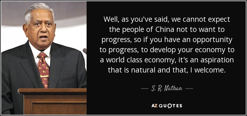 Well, as you've said, we cannot expect the people of China not to want to progress, so if you have an opportunity to progress, to develop your economy to a world class economy, it's an aspiration that is natural and that, I welcome. - S. R. Nathan