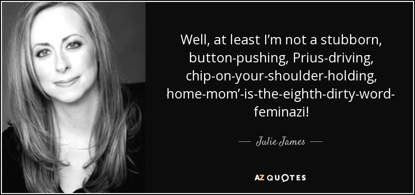 Well, at least I’m not a stubborn, button-pushing, Prius-driving, chip-on-your-shoulder-holding, ‘stay-at-home-mom’-is-the-eighth-dirty-word-thinking feminazi! - Julie James
