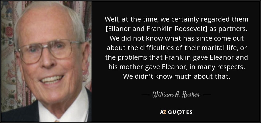 Well, at the time, we certainly regarded them [Elianor and Franklin Roosevelt] as partners. We did not know what has since come out about the difficulties of their marital life, or the problems that Franklin gave Eleanor and his mother gave Eleanor, in many respects. We didn't know much about that. - William A. Rusher