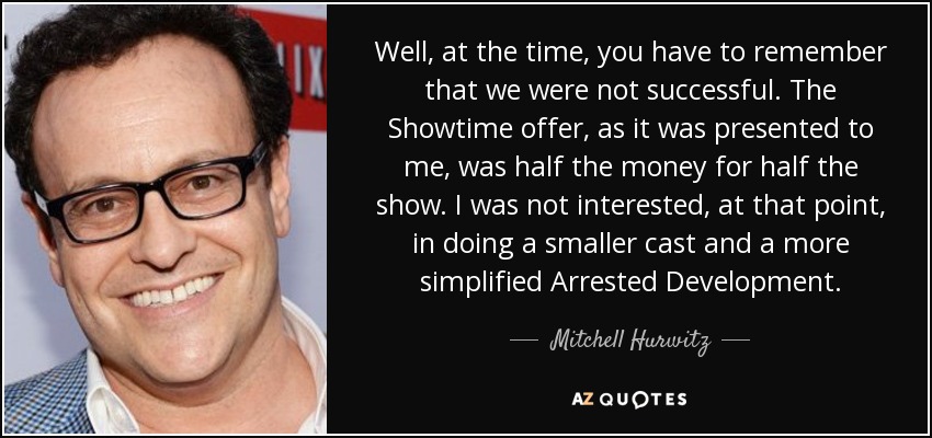 Well, at the time, you have to remember that we were not successful. The Showtime offer, as it was presented to me, was half the money for half the show. I was not interested, at that point, in doing a smaller cast and a more simplified Arrested Development. - Mitchell Hurwitz