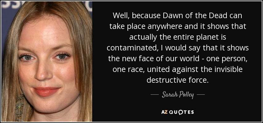 Well, because Dawn of the Dead can take place anywhere and it shows that actually the entire planet is contaminated, I would say that it shows the new face of our world - one person, one race, united against the invisible destructive force. - Sarah Polley