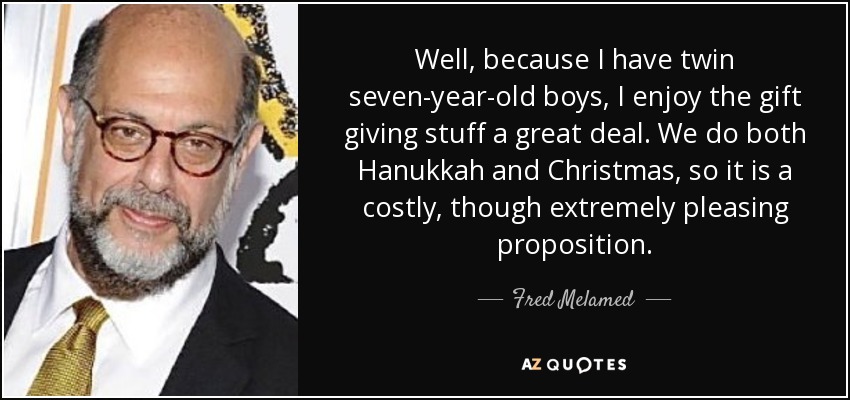 Well, because I have twin seven-year-old boys, I enjoy the gift giving stuff a great deal. We do both Hanukkah and Christmas, so it is a costly, though extremely pleasing proposition. - Fred Melamed