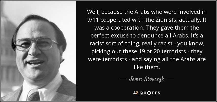 Well, because the Arabs who were involved in 9/11 cooperated with the Zionists, actually. It was a cooperation. They gave them the perfect excuse to denounce all Arabs. It's a racist sort of thing, really racist - you know, picking out these 19 or 20 terrorists - they were terrorists - and saying all the Arabs are like them. - James Abourezk