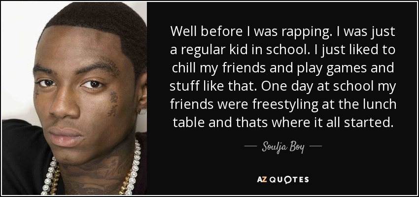 Well before I was rapping. I was just a regular kid in school. I just liked to chill my friends and play games and stuff like that. One day at school my friends were freestyling at the lunch table and thats where it all started. - Soulja Boy