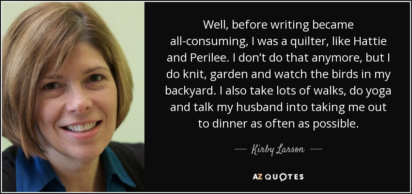 Well, before writing became all-consuming, I was a quilter, like Hattie and Perilee. I don’t do that anymore, but I do knit, garden and watch the birds in my backyard. I also take lots of walks, do yoga and talk my husband into taking me out to dinner as often as possible. - Kirby Larson