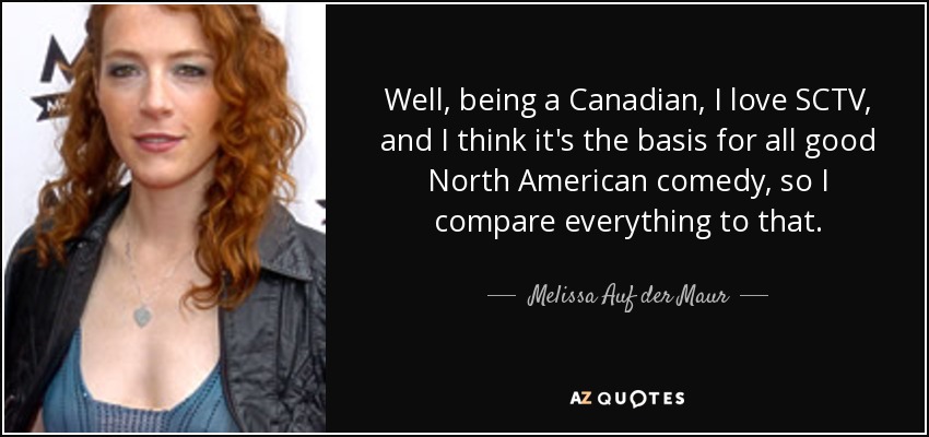 Well, being a Canadian, I love SCTV, and I think it's the basis for all good North American comedy, so I compare everything to that. - Melissa Auf der Maur
