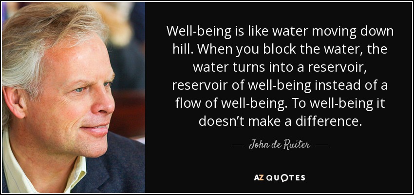 Well-being is like water moving down hill. When you block the water, the water turns into a reservoir, reservoir of well-being instead of a flow of well-being. To well-being it doesn’t make a difference. - John de Ruiter
