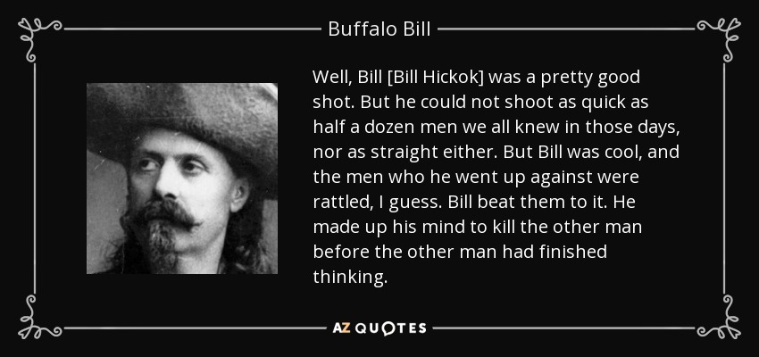Well, Bill [Bill Hickok] was a pretty good shot. But he could not shoot as quick as half a dozen men we all knew in those days, nor as straight either. But Bill was cool, and the men who he went up against were rattled, I guess. Bill beat them to it. He made up his mind to kill the other man before the other man had finished thinking. - Buffalo Bill