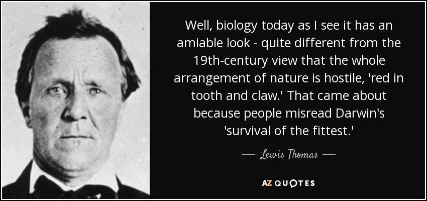 Well, biology today as I see it has an amiable look - quite different from the 19th-century view that the whole arrangement of nature is hostile, 'red in tooth and claw.' That came about because people misread Darwin's 'survival of the fittest.' - Lewis Thomas