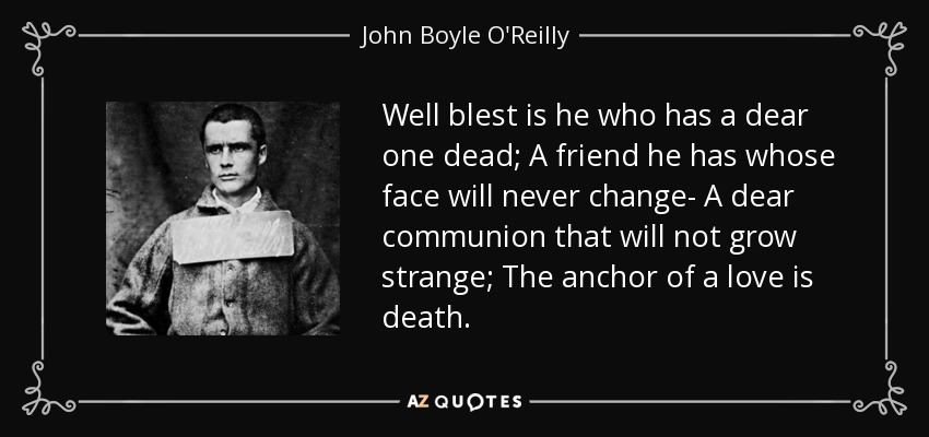 Well blest is he who has a dear one dead; A friend he has whose face will never change- A dear communion that will not grow strange; The anchor of a love is death. - John Boyle O'Reilly