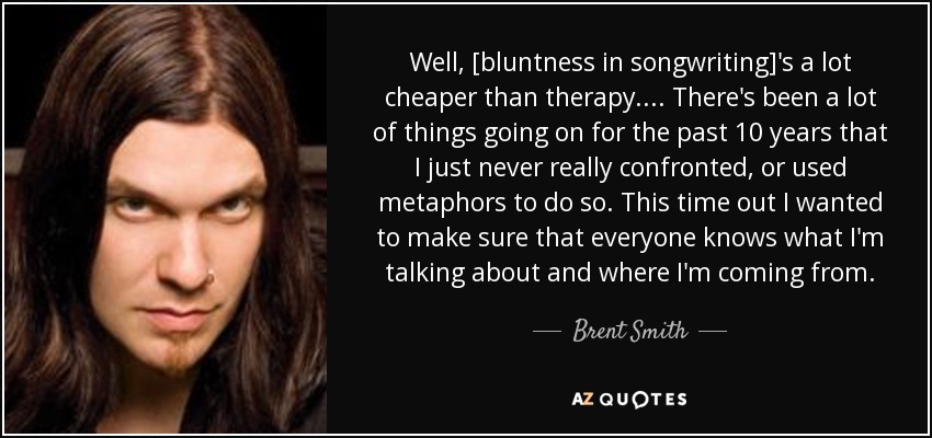 Well, [bluntness in songwriting]'s a lot cheaper than therapy.... There's been a lot of things going on for the past 10 years that I just never really confronted, or used metaphors to do so. This time out I wanted to make sure that everyone knows what I'm talking about and where I'm coming from. - Brent Smith