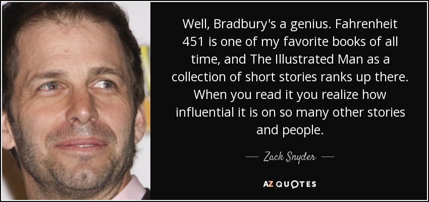 Well, Bradbury's a genius. Fahrenheit 451 is one of my favorite books of all time, and The Illustrated Man as a collection of short stories ranks up there. When you read it you realize how influential it is on so many other stories and people. - Zack Snyder