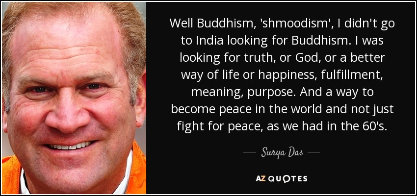 Well Buddhism, 'shmoodism', I didn't go to India looking for Buddhism. I was looking for truth, or God, or a better way of life or happiness, fulfillment, meaning, purpose. And a way to become peace in the world and not just fight for peace, as we had in the 60's. - Surya Das