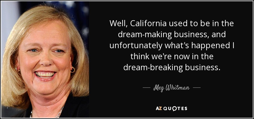 Well, California used to be in the dream-making business, and unfortunately what's happened I think we're now in the dream-breaking business. - Meg Whitman