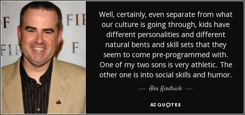 Well, certainly, even separate from what our culture is going through, kids have different personalities and different natural bents and skill sets that they seem to come pre-programmed with. One of my two sons is very athletic. The other one is into social skills and humor. - Alex Kendrick