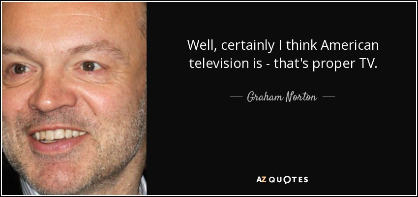 Well, certainly I think American television is - that's proper TV. - Graham Norton
