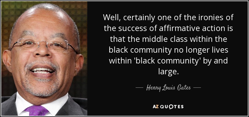 Well, certainly one of the ironies of the success of affirmative action is that the middle class within the black community no longer lives within 'black community' by and large. - Henry Louis Gates