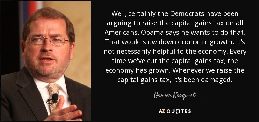 Well, certainly the Democrats have been arguing to raise the capital gains tax on all Americans. Obama says he wants to do that. That would slow down economic growth. It's not necessarily helpful to the economy. Every time we've cut the capital gains tax, the economy has grown. Whenever we raise the capital gains tax, it's been damaged. - Grover Norquist