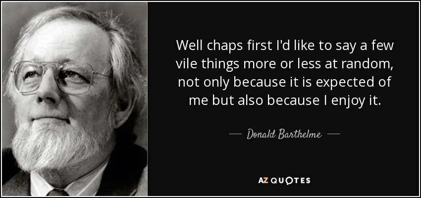 Well chaps first I'd like to say a few vile things more or less at random, not only because it is expected of me but also because I enjoy it. - Donald Barthelme