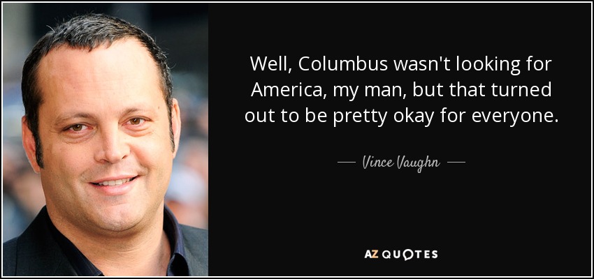 Well, Columbus wasn't looking for America, my man, but that turned out to be pretty okay for everyone. - Vince Vaughn