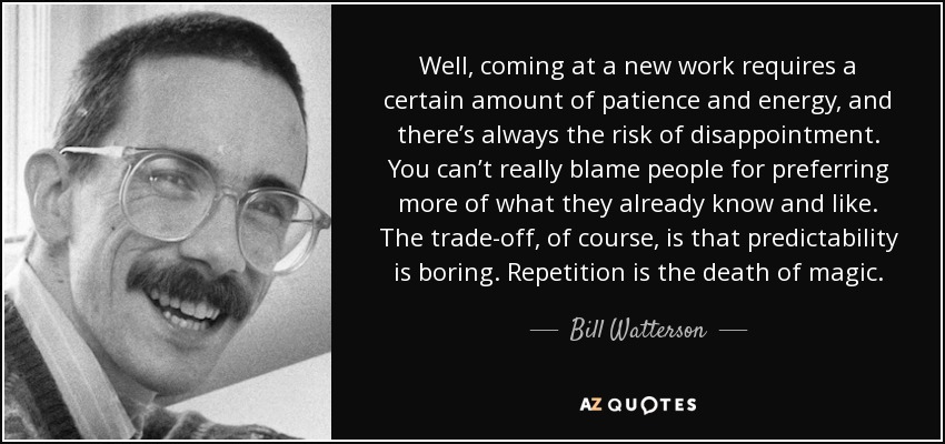 Well, coming at a new work requires a certain amount of patience and energy, and there’s always the risk of disappointment. You can’t really blame people for preferring more of what they already know and like. The trade-off, of course, is that predictability is boring. Repetition is the death of magic. - Bill Watterson