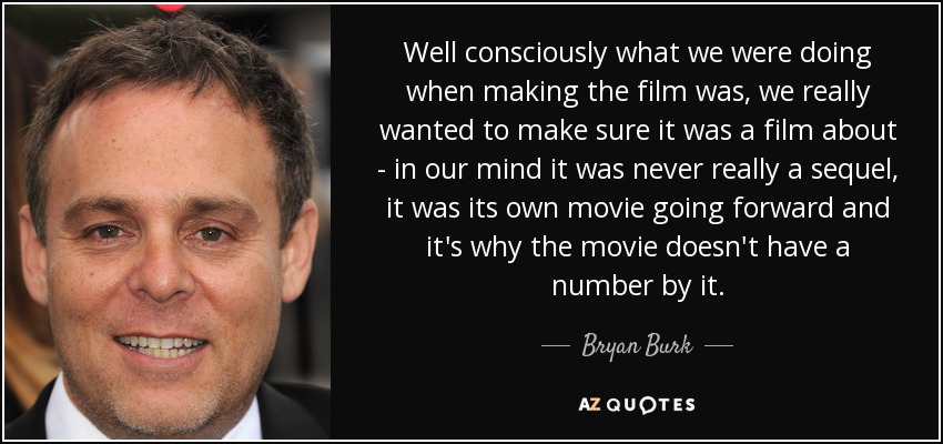 Well consciously what we were doing when making the film was, we really wanted to make sure it was a film about - in our mind it was never really a sequel, it was its own movie going forward and it's why the movie doesn't have a number by it. - Bryan Burk