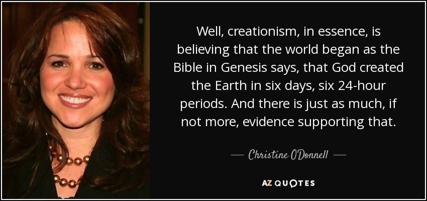 Well, creationism, in essence, is believing that the world began as the Bible in Genesis says, that God created the Earth in six days, six 24-hour periods. And there is just as much, if not more, evidence supporting that. - Christine O'Donnell