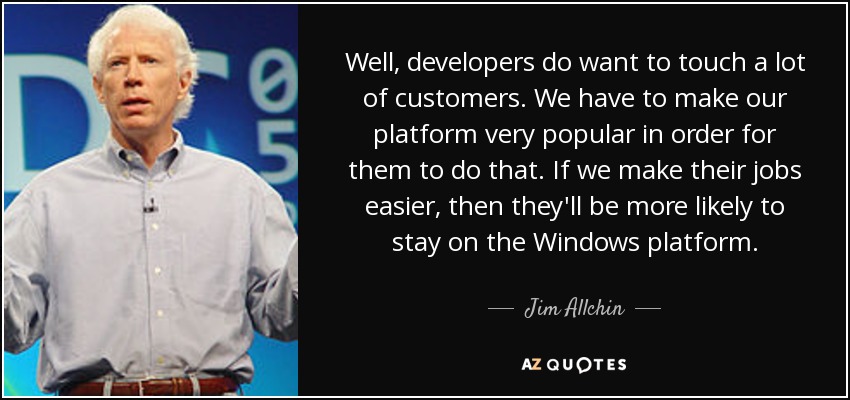 Well, developers do want to touch a lot of customers. We have to make our platform very popular in order for them to do that. If we make their jobs easier, then they'll be more likely to stay on the Windows platform. - Jim Allchin