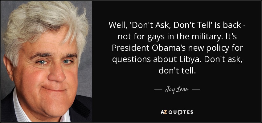 Well, 'Don't Ask, Don't Tell' is back - not for gays in the military. It's President Obama's new policy for questions about Libya. Don't ask, don't tell. - Jay Leno