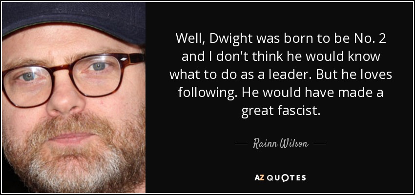 Well, Dwight was born to be No. 2 and I don't think he would know what to do as a leader. But he loves following. He would have made a great fascist. - Rainn Wilson