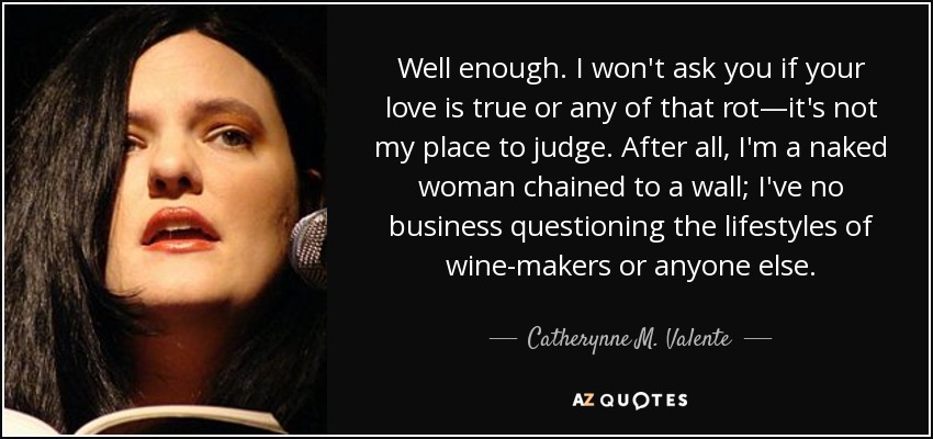 Well enough. I won't ask you if your love is true or any of that rot—it's not my place to judge. After all, I'm a naked woman chained to a wall; I've no business questioning the lifestyles of wine-makers or anyone else. - Catherynne M. Valente