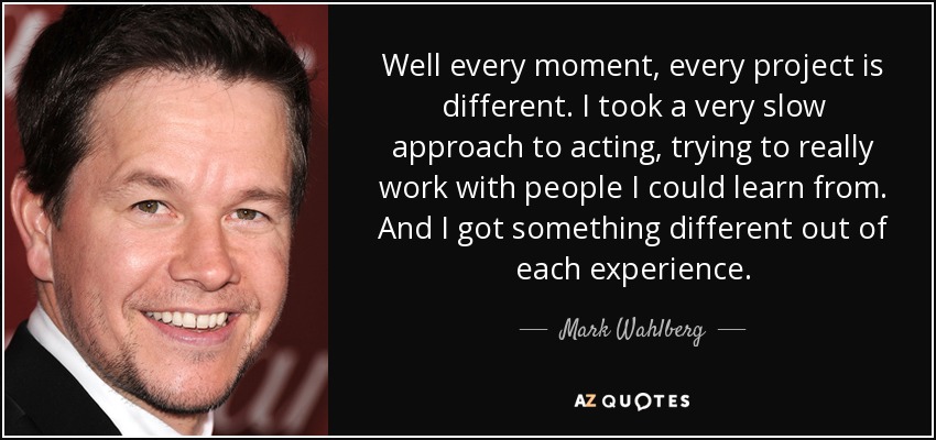 Well every moment, every project is different. I took a very slow approach to acting, trying to really work with people I could learn from. And I got something different out of each experience. - Mark Wahlberg